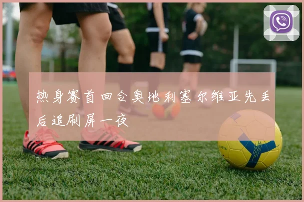 热身赛首回合奥地利塞尔维亚先丢后追刷屏一夜