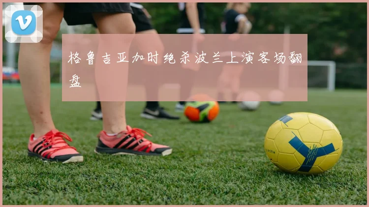 格鲁吉亚加时绝杀波兰上演客场翻盘