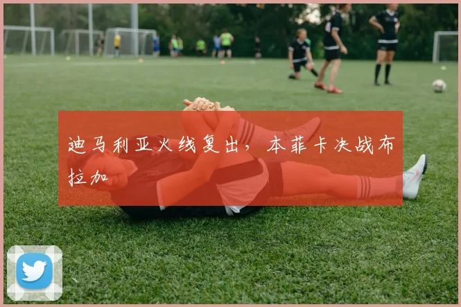 迪马利亚火线复出，本菲卡决战布拉加