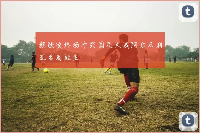 颜骏凌终场冲突国足大战阿尔及利亚名局诞生