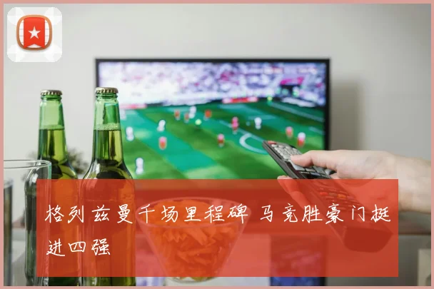 格列兹曼千场里程碑 马竞胜豪门挺进四强