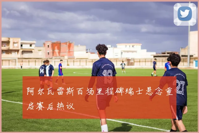 阿尔瓦雷斯百场里程碑瑞士悬念重启赛后热议