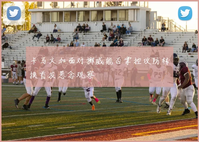 卡马文加面对挪威能否掌控攻防转换首发悬念观察