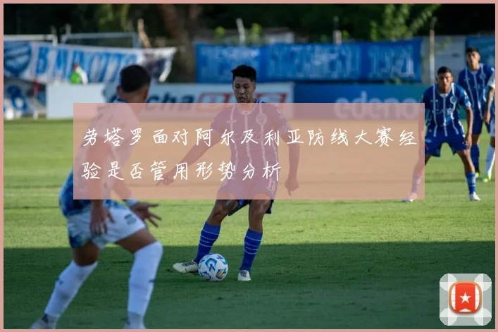 劳塔罗面对阿尔及利亚防线大赛经验是否管用形势分析