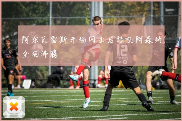 阿尔瓦雷斯开场闪击后怒吼阿森纳全场沸腾