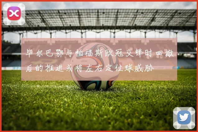 毕尔巴鄂与帕福斯欧冠交锋时回撤后的推进或将左右定位球威胁