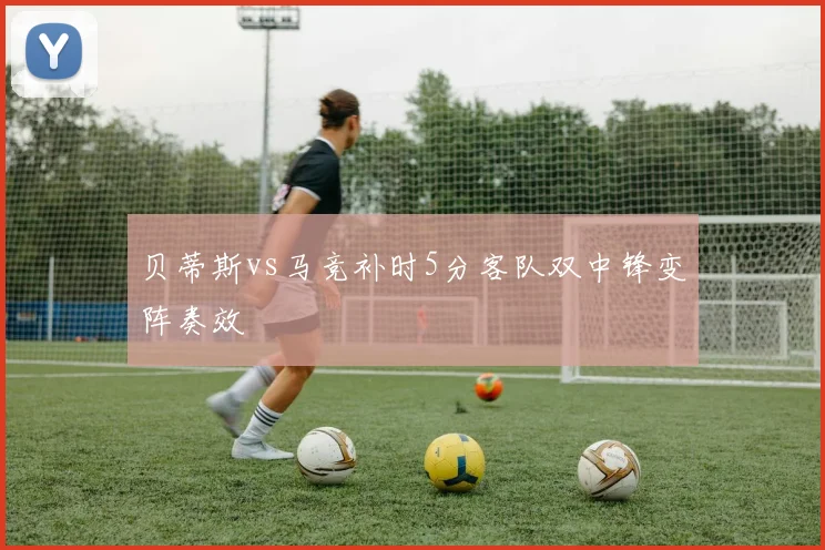 贝蒂斯vs马竞补时5分客队双中锋变阵奏效