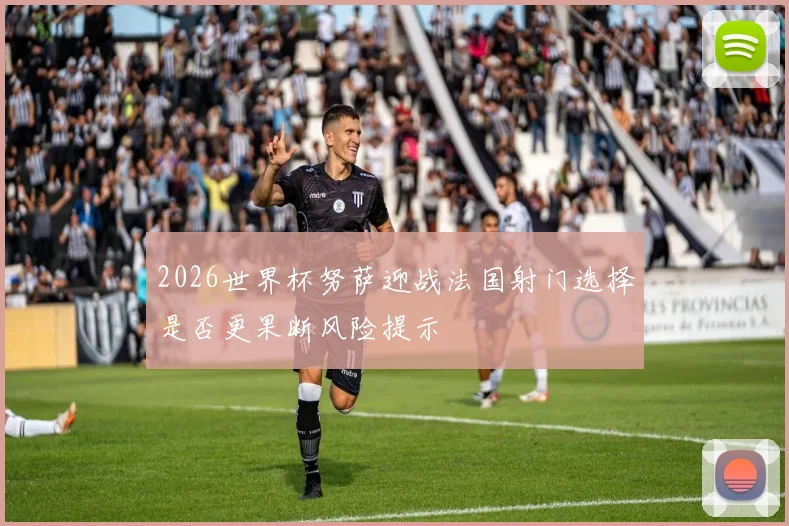2026世界杯努萨迎战法国射门选择是否更果断风险提示