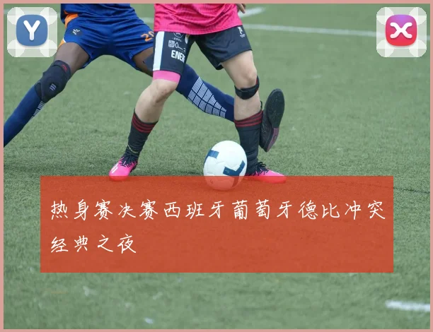 热身赛决赛西班牙葡萄牙德比冲突经典之夜