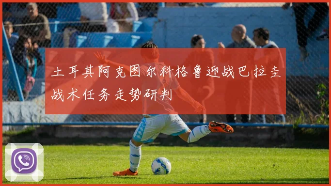 土耳其阿克图尔科格鲁迎战巴拉圭战术任务走势研判