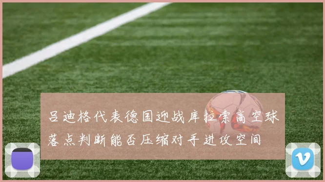 吕迪格代表德国迎战库拉索高空球落点判断能否压缩对手进攻空间