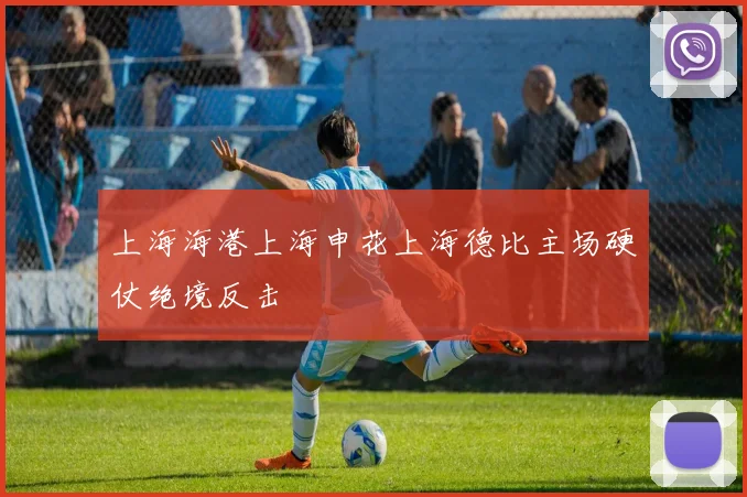 上海海港上海申花上海德比主场硬仗绝境反击