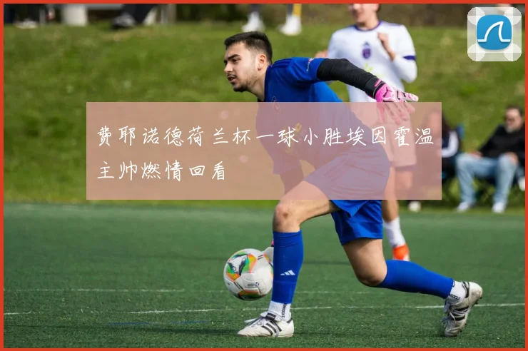 费耶诺德荷兰杯一球小胜埃因霍温主帅燃情回看