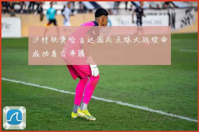 沙特联费哈吉达国民点球大战续命成功看台沸腾