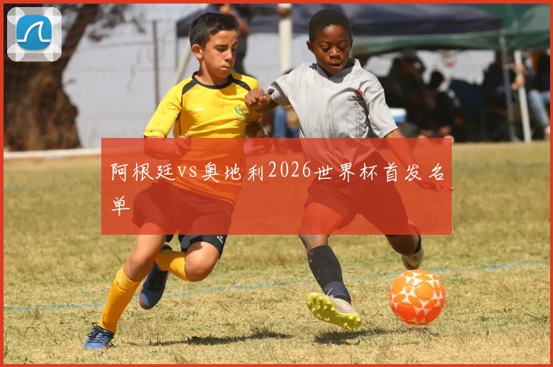 阿根廷vs奥地利2026世界杯首发名单