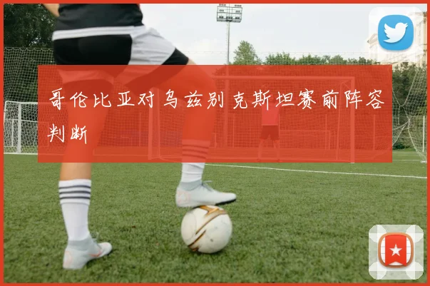 哥伦比亚对乌兹别克斯坦赛前阵容判断