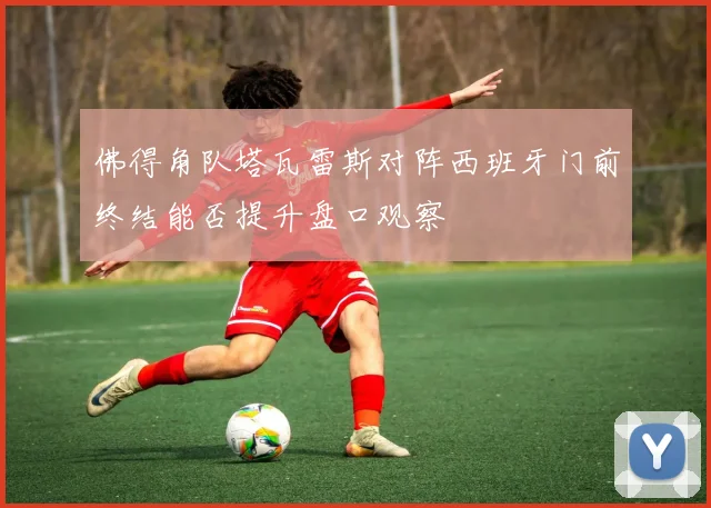 佛得角队塔瓦雷斯对阵西班牙门前终结能否提升盘口观察