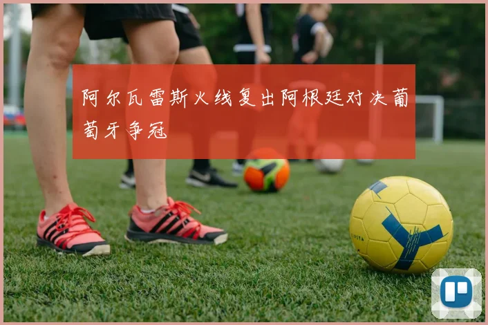 阿尔瓦雷斯火线复出阿根廷对决葡萄牙争冠