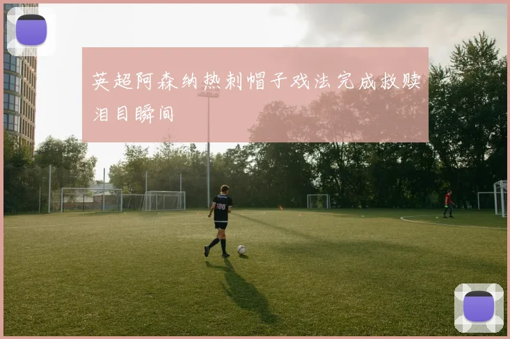英超阿森纳热刺帽子戏法完成救赎泪目瞬间