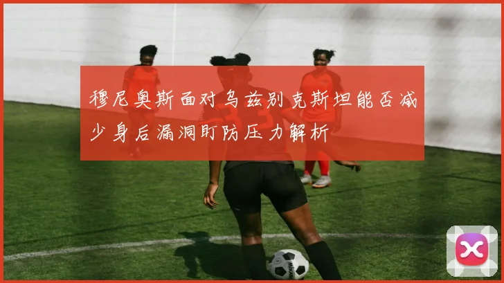 穆尼奥斯面对乌兹别克斯坦能否减少身后漏洞盯防压力解析