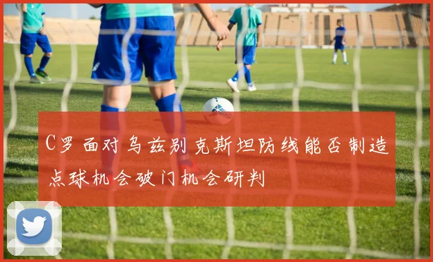 C罗面对乌兹别克斯坦防线能否制造点球机会破门机会研判