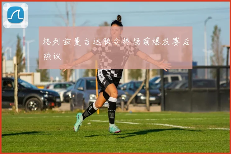 格列兹曼吉达联合终场前爆发赛后热议