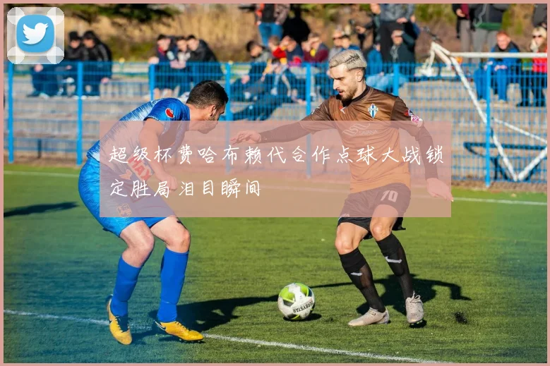 超级杯费哈布赖代合作点球大战锁定胜局泪目瞬间