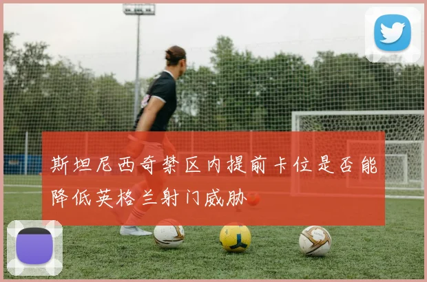 斯坦尼西奇禁区内提前卡位是否能降低英格兰射门威胁