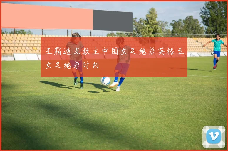王霜造点救主中国女足绝杀英格兰女足绝杀时刻
