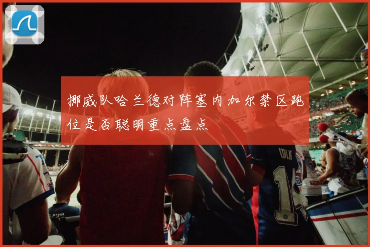 挪威队哈兰德对阵塞内加尔禁区跑位是否聪明重点盘点