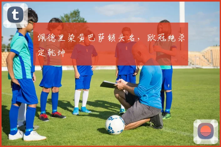 佩德里染黄巴萨锁头名,欧冠绝杀定乾坤