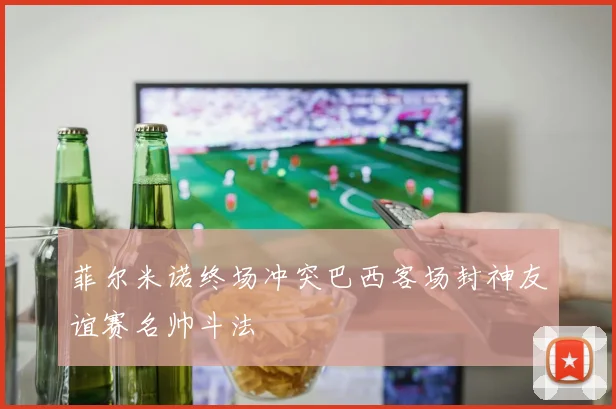 菲尔米诺终场冲突巴西客场封神友谊赛名帅斗法