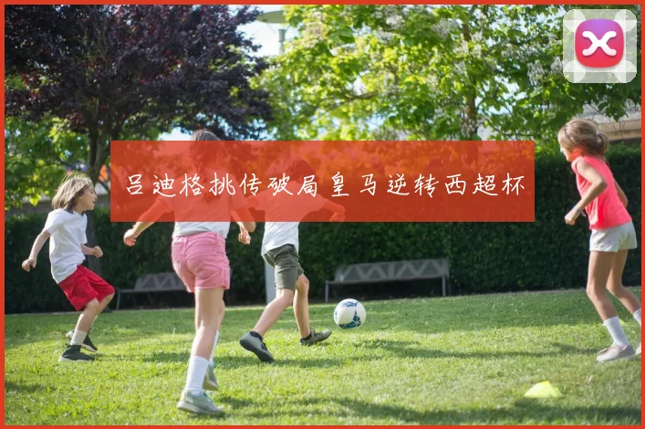 吕迪格挑传破局皇马逆转西超杯