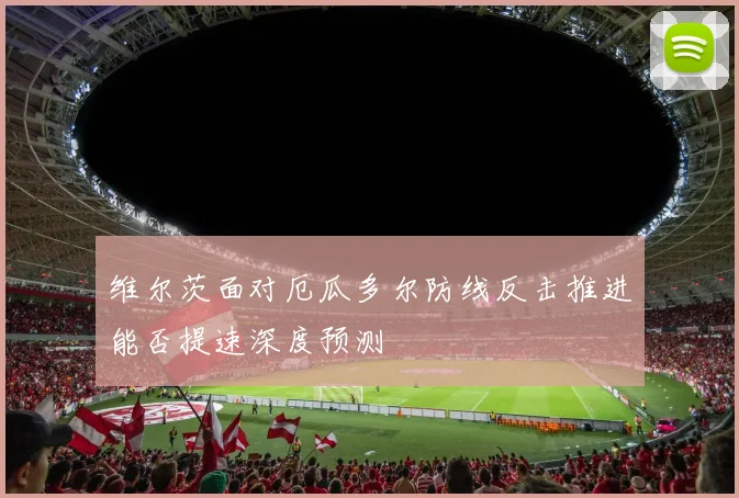 维尔茨面对厄瓜多尔防线反击推进能否提速深度预测