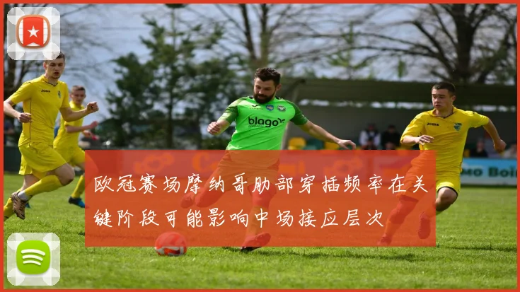 欧冠赛场摩纳哥肋部穿插频率在关键阶段可能影响中场接应层次