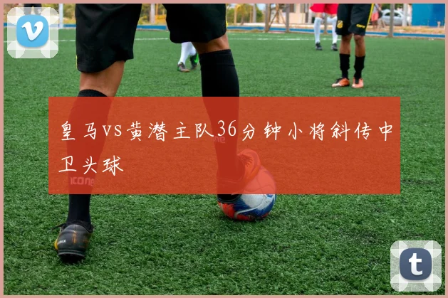 皇马vs黄潜主队36分钟小将斜传中卫头球