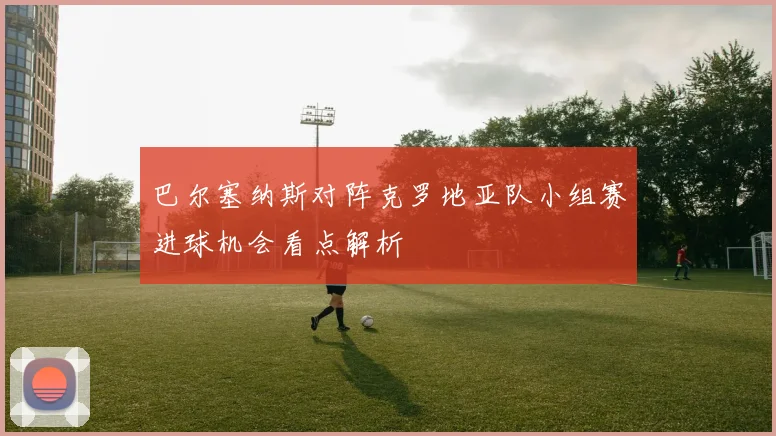 巴尔塞纳斯对阵克罗地亚队小组赛进球机会看点解析