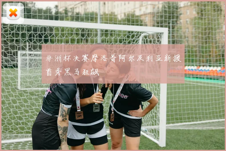 非洲杯决赛摩洛哥阿尔及利亚新援首秀黑马狂飙