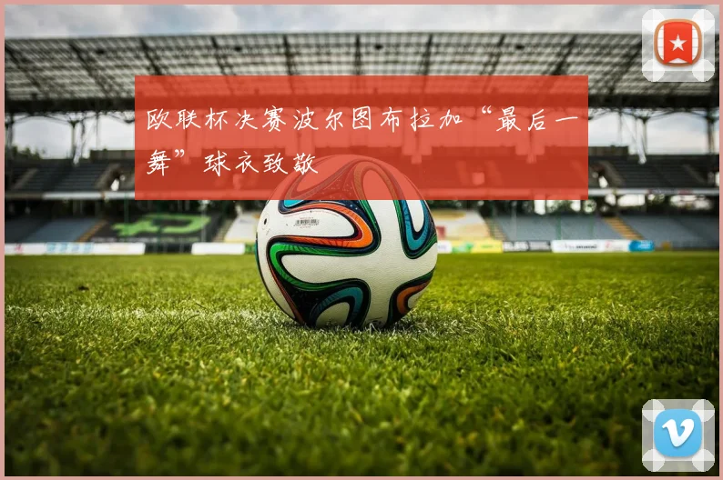 欧联杯决赛波尔图布拉加“最后一舞”球衣致敬