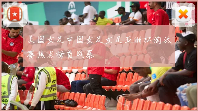 美国女足中国女足女足亚洲杯淘汰赛焦点榜首风暴