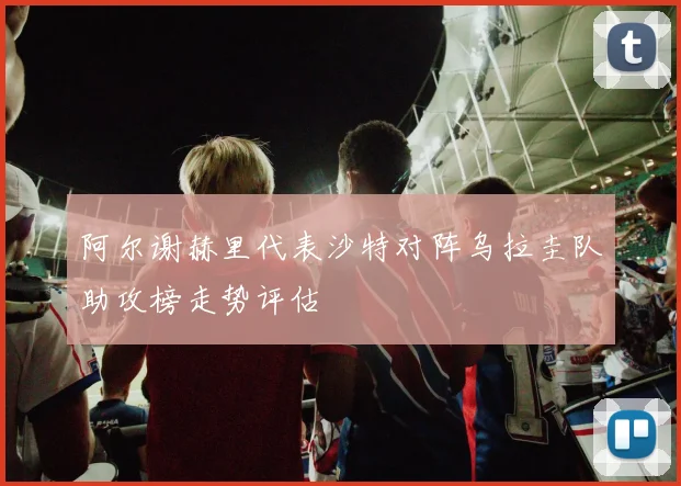 阿尔谢赫里代表沙特对阵乌拉圭队助攻榜走势评估