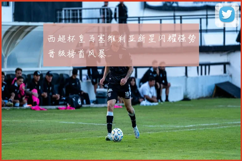 西超杯皇马塞维利亚新星闪耀强势晋级榜首风暴
