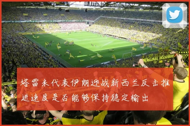 塔雷米代表伊朗迎战新西兰反击推进速度是否能够保持稳定输出