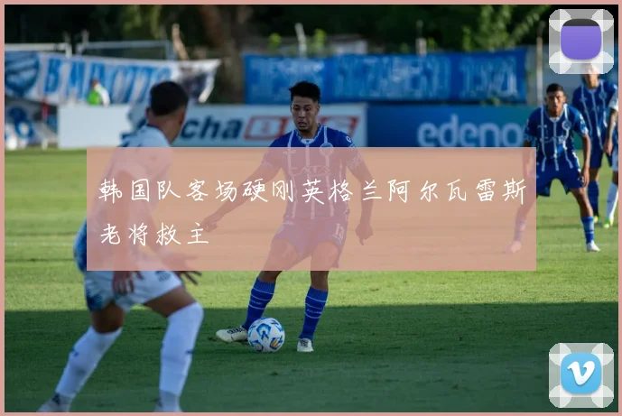 韩国队客场硬刚英格兰阿尔瓦雷斯老将救主