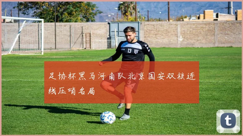 足协杯黑马河南队北京国安双核连线压哨名局