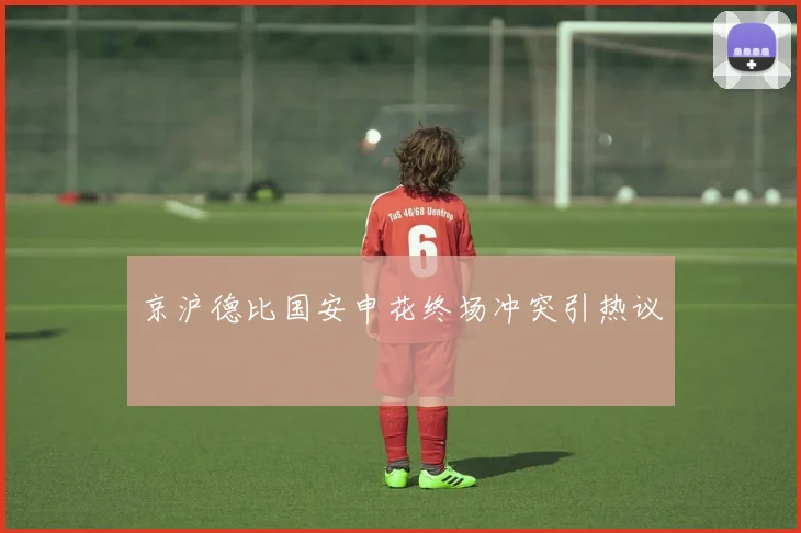 京沪德比国安申花终场冲突引热议