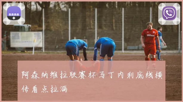 阿森纳维拉联赛杯马丁内利底线横传看点拉满