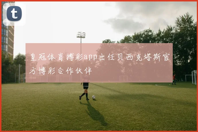 皇冠体育搏彩app出任贝西克塔斯官方博彩合作伙伴