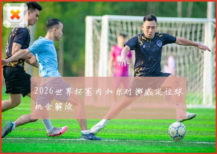 2026世界杯塞内加尔对挪威定位球机会解读