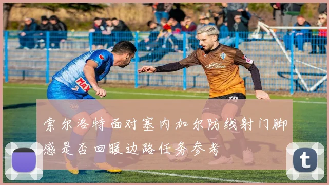索尔洛特面对塞内加尔防线射门脚感是否回暖边路任务参考
